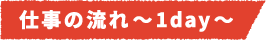 仕事の流れ~1day~